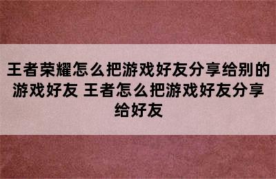 王者荣耀怎么把游戏好友分享给别的游戏好友 王者怎么把游戏好友分享给好友